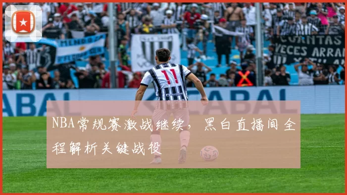 NBA常规赛激战继续，黑白直播间全程解析关键战役