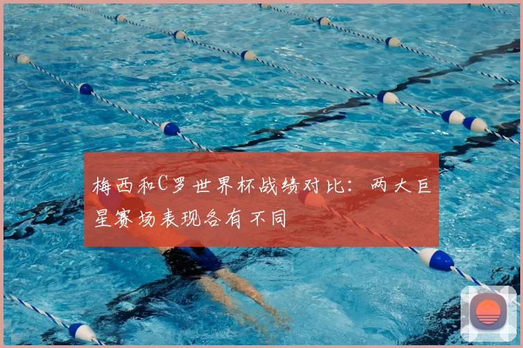 梅西和C罗世界杯战绩对比：两大巨星赛场表现各有不同