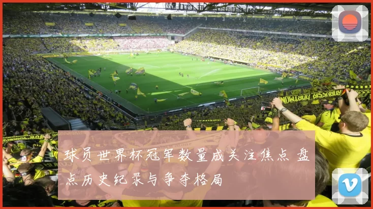 球员世界杯冠军数量成关注焦点 盘点历史纪录与争夺格局