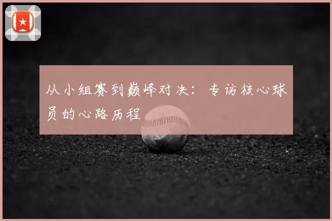 从小组赛到巅峰对决：专访核心球员的心路历程