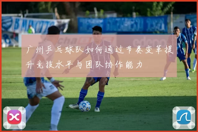广州乒乓球队如何通过节奏变革提升竞技水平与团队协作能力
