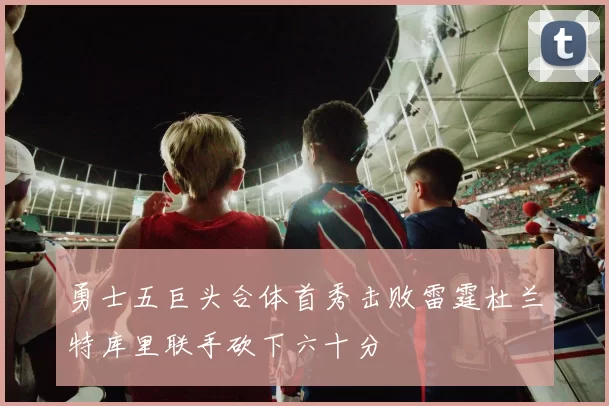 勇士五巨头合体首秀击败雷霆杜兰特库里联手砍下六十分