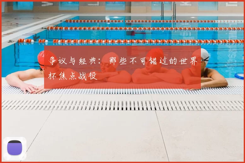 争议与经典：那些不可错过的世界杯焦点战役