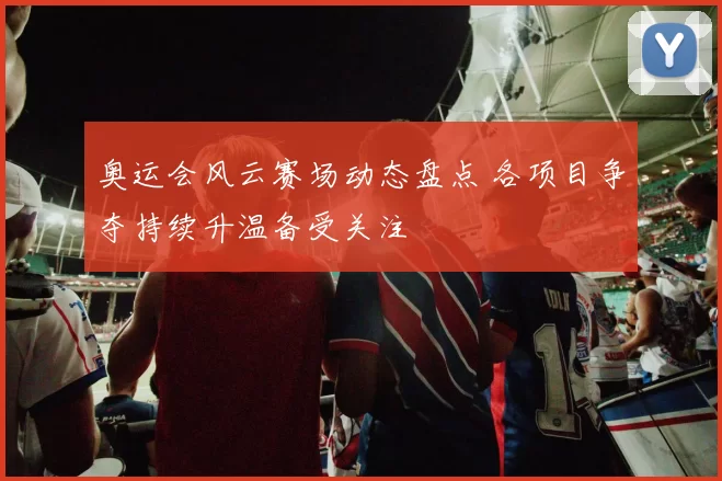 奥运会风云赛场动态盘点 各项目争夺持续升温备受关注