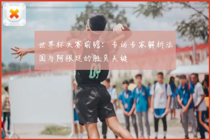 世界杯决赛前瞻：专访专家解析法国与阿根廷的胜负关键