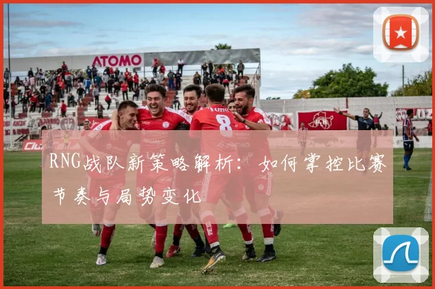 RNG战队新策略解析：如何掌控比赛节奏与局势变化