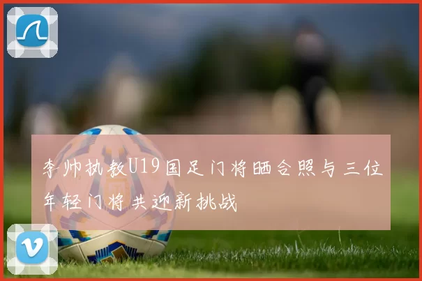 李帅执教U19国足门将晒合照与三位年轻门将共迎新挑战