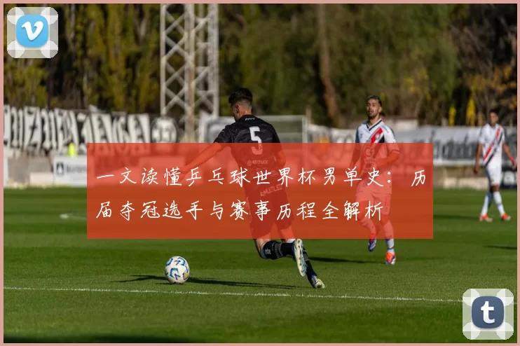 一文读懂乒乓球世界杯男单史：历届夺冠选手与赛事历程全解析