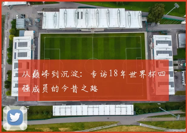 从巅峰到沉淀：专访18年世界杯四强成员的今昔之路