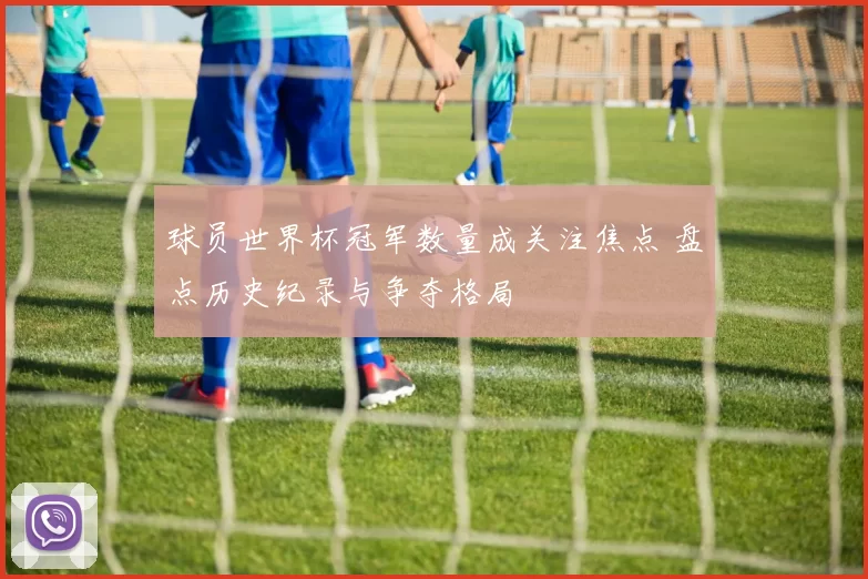 球员世界杯冠军数量成关注焦点 盘点历史纪录与争夺格局