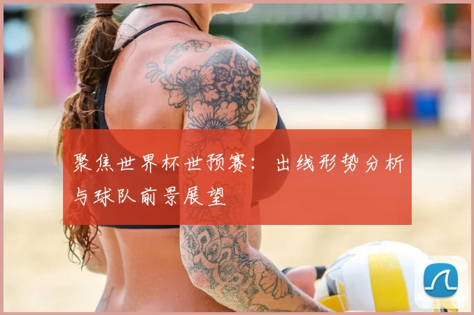 聚焦世界杯世预赛：出线形势分析与球队前景展望