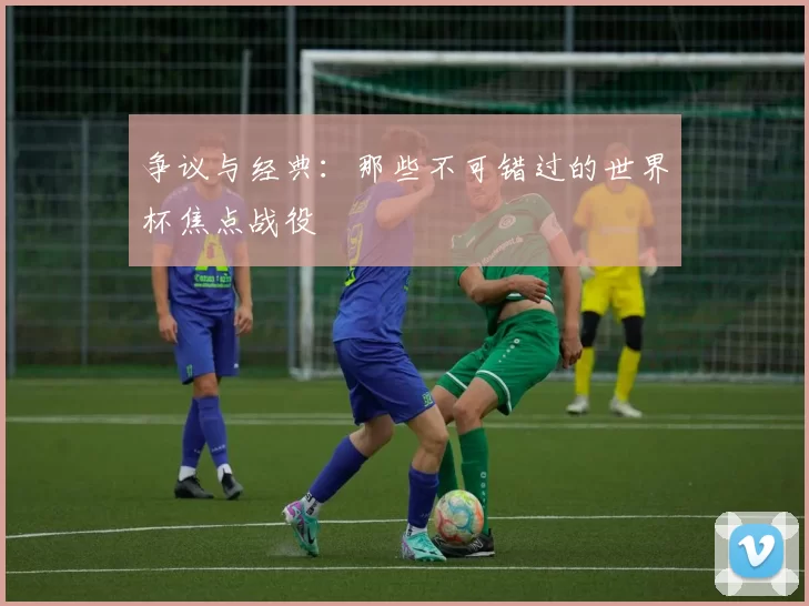 争议与经典：那些不可错过的世界杯焦点战役