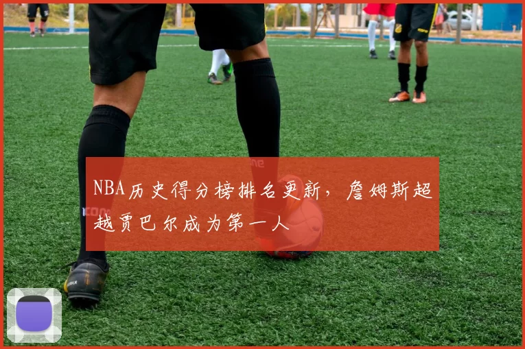 NBA历史得分榜排名更新，詹姆斯超越贾巴尔成为第一人