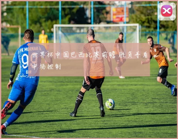 世界杯中国巴西比赛前瞻 胜负手看中场控制