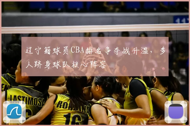 辽宁籍球员CBA排名争夺战升温，多人跻身球队核心阵容