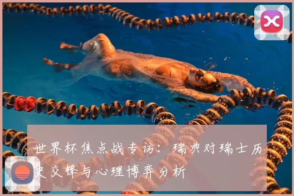 世界杯焦点战专访：瑞典对瑞士历史交锋与心理博弈分析