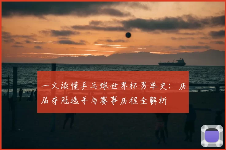 一文读懂乒乓球世界杯男单史：历届夺冠选手与赛事历程全解析