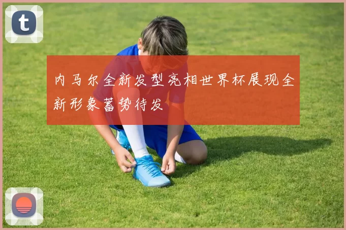 内马尔全新发型亮相世界杯展现全新形象蓄势待发
