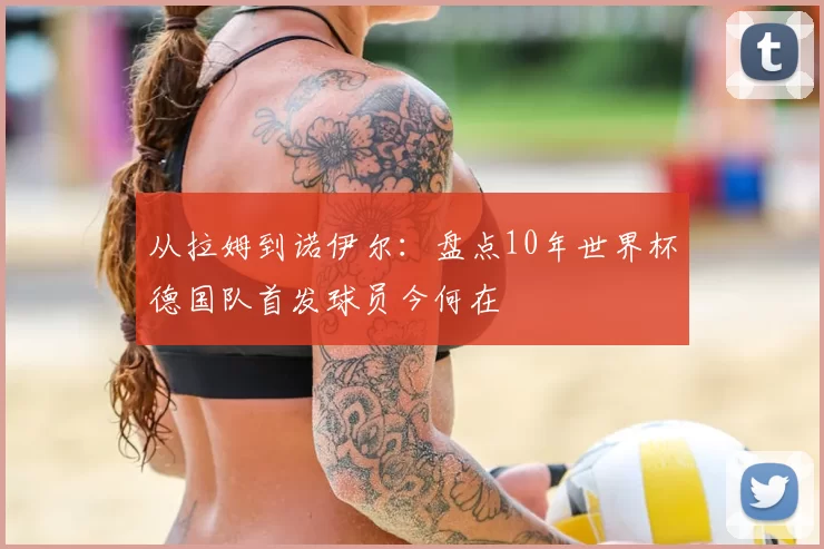 从拉姆到诺伊尔:盘点10年世界杯德国队首发球员今何在