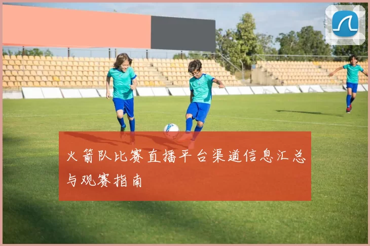 火箭队比赛直播平台渠道信息汇总与观赛指南