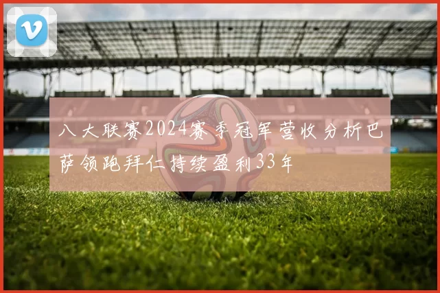 八大联赛2024赛季冠军营收分析巴萨领跑拜仁持续盈利33年
