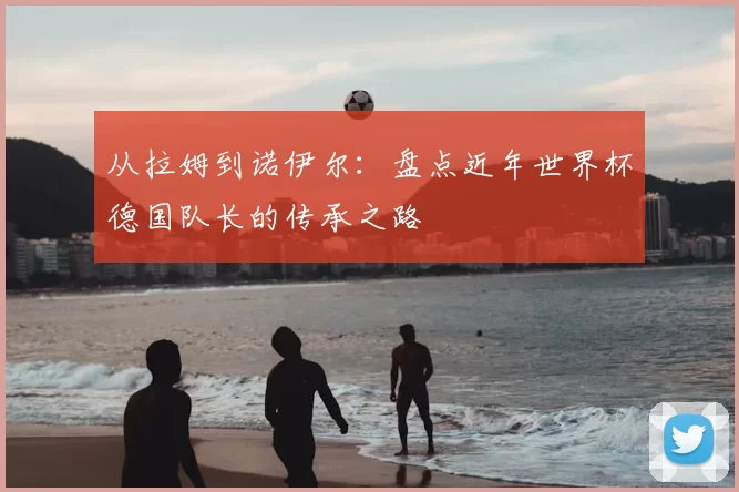 从拉姆到诺伊尔:盘点近年世界杯德国队长的传承之路