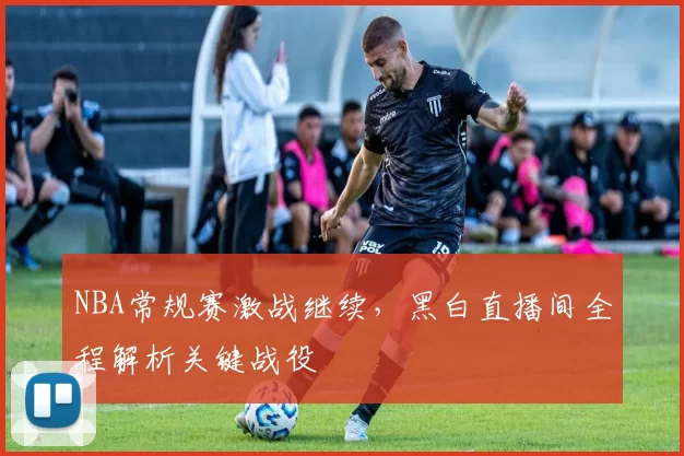 NBA常规赛激战继续，黑白直播间全程解析关键战役