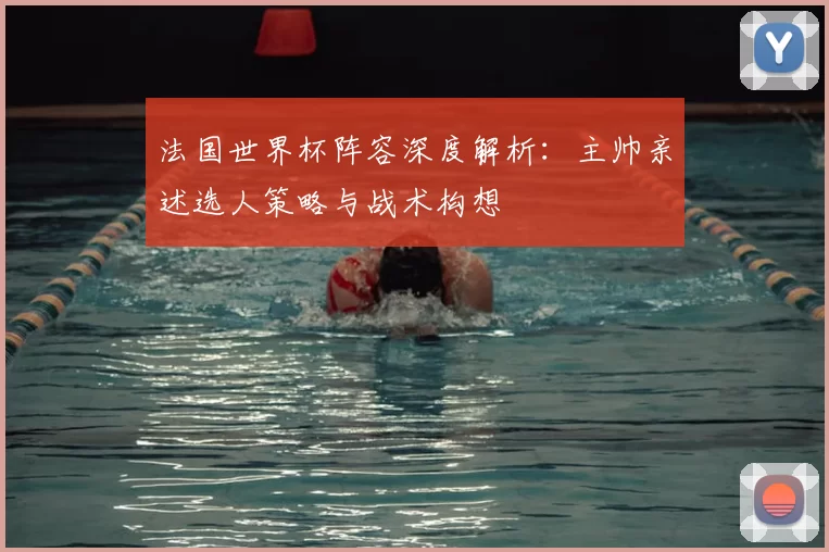 法国世界杯阵容深度解析：主帅亲述选人策略与战术构想