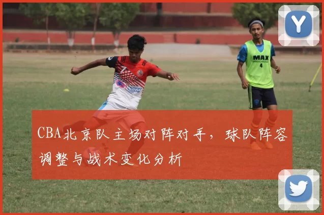 CBA北京队主场对阵对手，球队阵容调整与战术变化分析