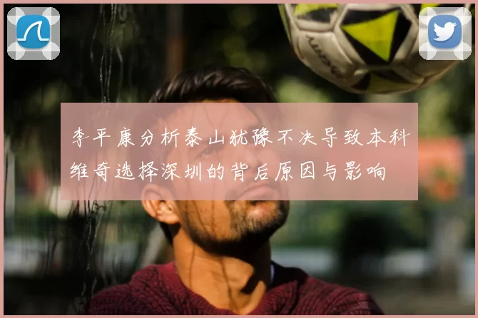 李平康分析泰山犹豫不决导致本科维奇选择深圳的背后原因与影响