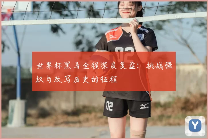 世界杯黑马全程深度复盘：挑战强权与改写历史的征程