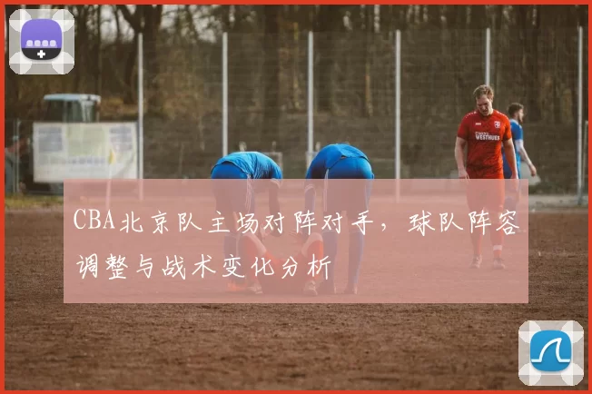 CBA北京队主场对阵对手，球队阵容调整与战术变化分析