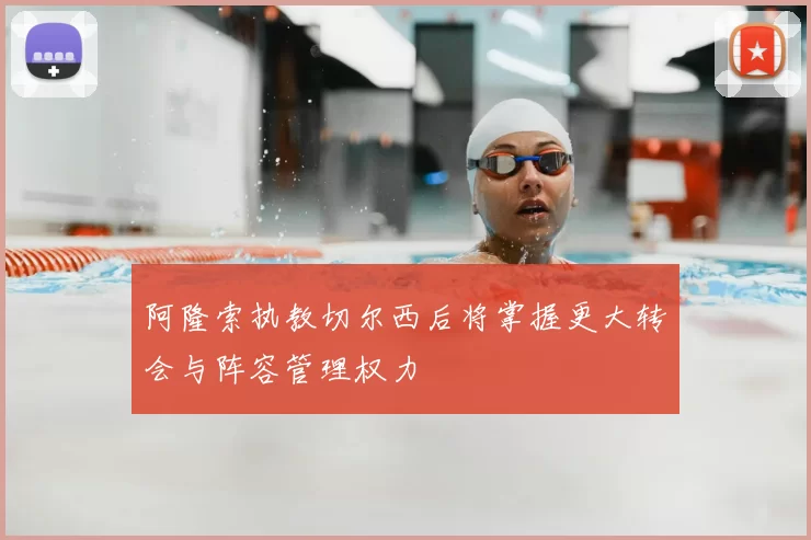 阿隆索执教切尔西后将掌握更大转会与阵容管理权力