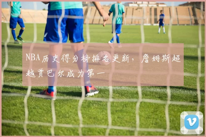 NBA历史得分榜排名更新，詹姆斯超越贾巴尔成为第一