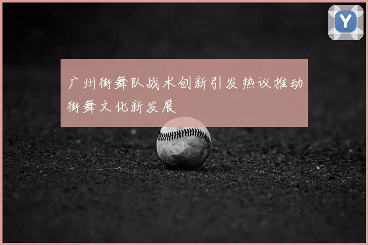 广州街舞队战术创新引发热议推动街舞文化新发展