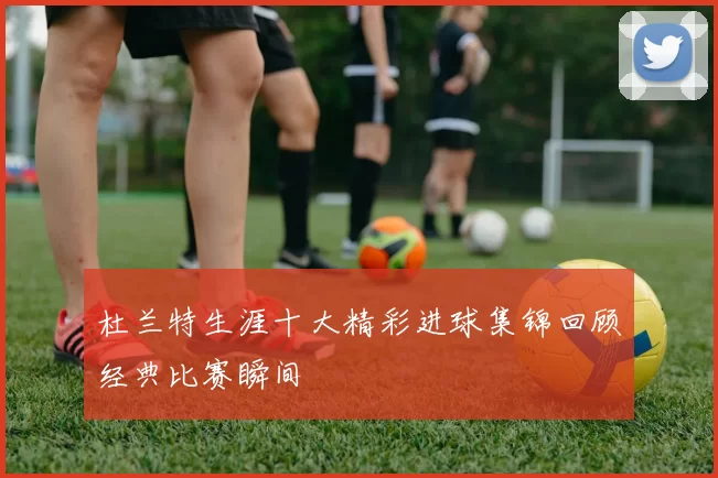 杜兰特生涯十大精彩进球集锦回顾经典比赛瞬间