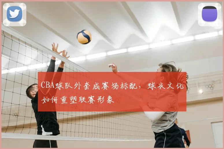CBA球队外套成赛场标配，球衣文化如何重塑联赛形象
