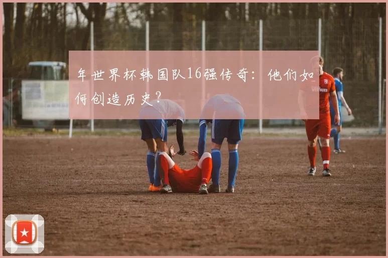 年世界杯韩国队16强传奇：他们如何创造历史？