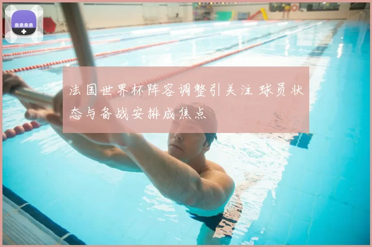 法国世界杯阵容调整引关注 球员状态与备战安排成焦点
