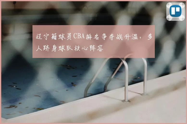 辽宁籍球员CBA排名争夺战升温，多人跻身球队核心阵容