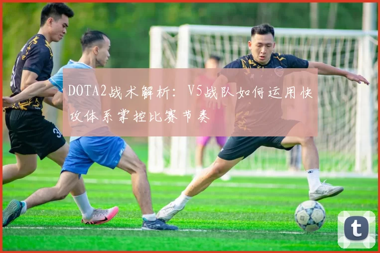DOTA2战术解析：V5战队如何运用快攻体系掌控比赛节奏