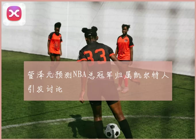 管泽元预测NBA总冠军归属凯尔特人引发讨论