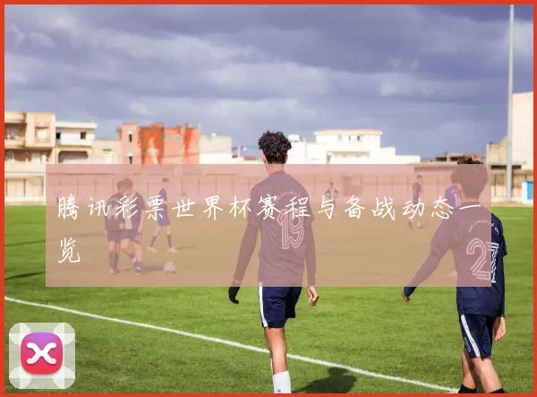 腾讯彩票世界杯赛程与备战动态一览
