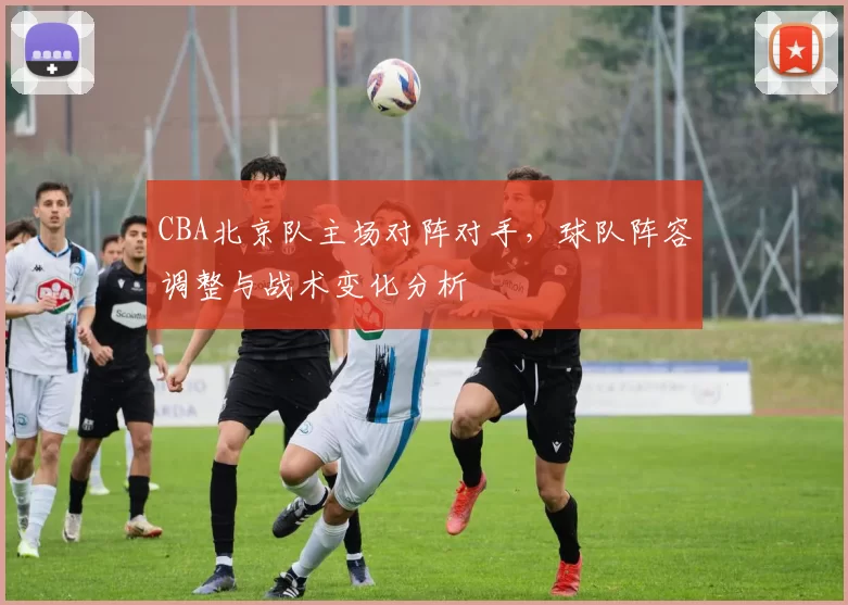 CBA北京队主场对阵对手，球队阵容调整与战术变化分析