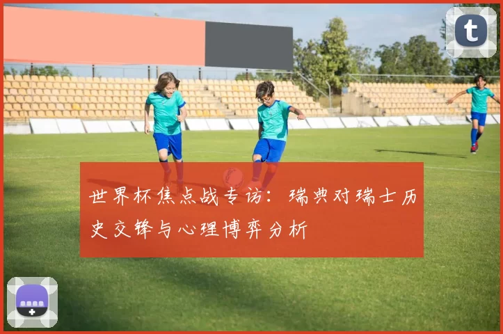 世界杯焦点战专访：瑞典对瑞士历史交锋与心理博弈分析