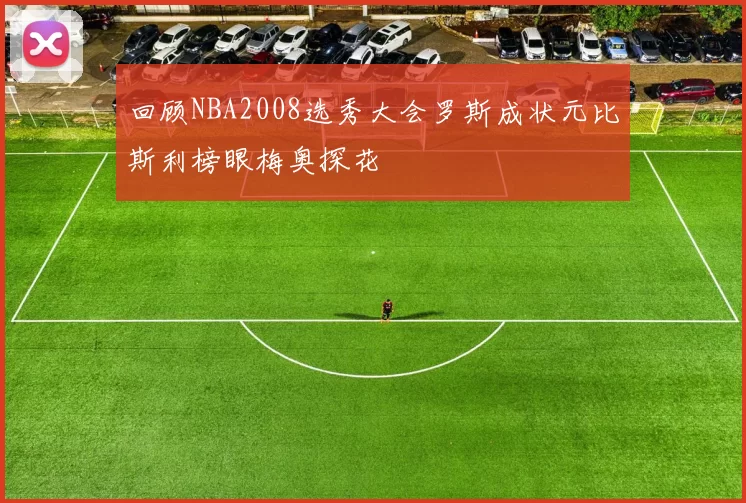 回顾NBA2008选秀大会罗斯成状元比斯利榜眼梅奥探花