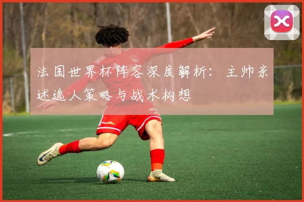 法国世界杯阵容深度解析：主帅亲述选人策略与战术构想