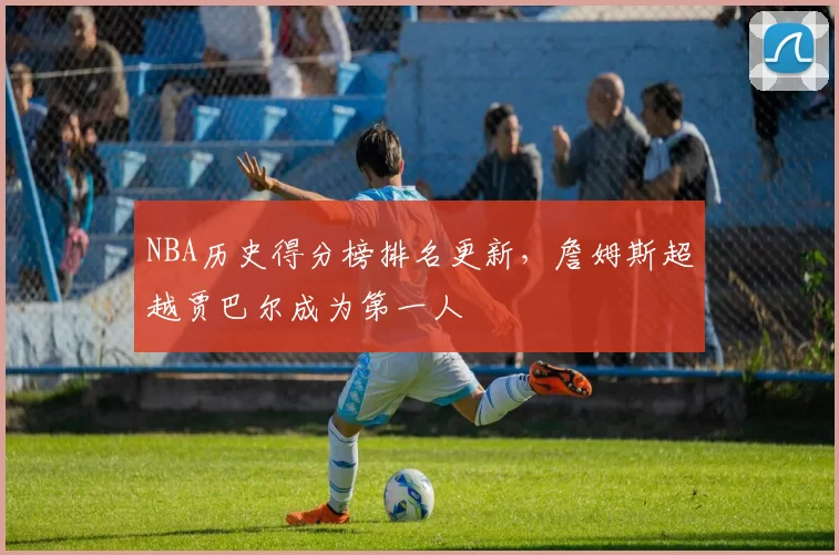 NBA历史得分榜排名更新，詹姆斯超越贾巴尔成为第一人