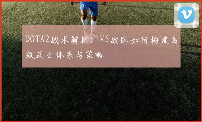 DOTA2战术解析：V5战队如何构建高效反击体系与策略