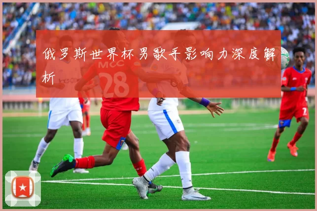 俄罗斯世界杯男歌手影响力深度解析